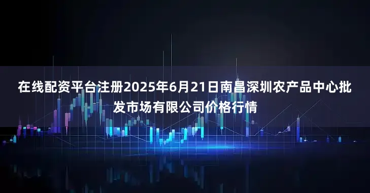 在线配资平台注册2025年6月21日南昌深圳农产品中心批发市场有限公司价格行情