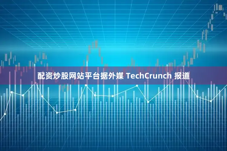 配资炒股网站平台据外媒 TechCrunch 报道