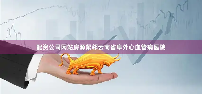 配资公司网站房源紧邻云南省阜外心血管病医院