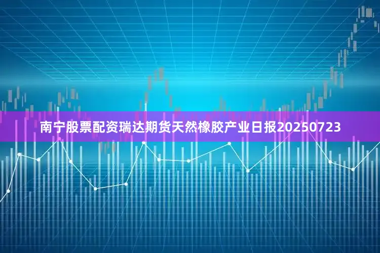 南宁股票配资瑞达期货天然橡胶产业日报20250723