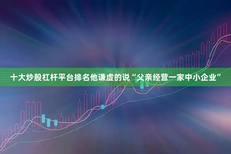 十大炒股杠杆平台排名他谦虚的说“父亲经营一家中小企业”